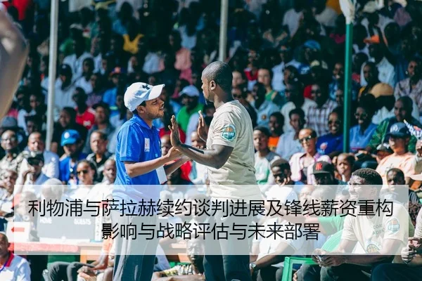 利物浦与萨拉赫续约谈判进展及锋线薪资重构影响与战略评估与未来部署
